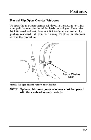 Features 
Manual Flip-Open Quarter Windows 
To open the flip-open quarter windows in the second or third 
row, pull the rear portion of the latch toward you. Swing the 
latch forward and out, then lock it into the open position by 
pushing rearward until you hear a snap. To close the windows, 
reverse the procedure. 
Manual flip-open quarter window latch location 
NOTE: Optional third-row power windows must be opened 
157 
with the overhead console controls. 
 