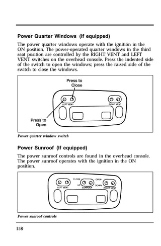 Power Quarter Windows (If equipped) 
The power quarter windows operate with the ignition in the 
ON position. The power-operated quarter windows in the third 
seat position are controlled by the RIGHT VENT and LEFT 
VENT switches on the overhead console. Press the indented side 
of the switch to open the windows; press the raised side of the 
switch to close the windows. 
Power quarter window switch 
Power Sunroof (If equipped) 
The power sunroof controls are found in the overhead console. 
The power sunroof operates with the ignition in the ON 
position. 
Power sunroof controls 
158 
 