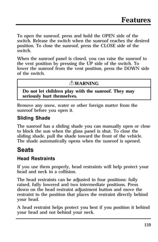 Features 
To open the sunroof, press and hold the OPEN side of the 
switch. Release the switch when the sunroof reaches the desired 
position. To close the sunroof, press the CLOSE side of the 
switch. 
When the sunroof panel is closed, you can raise the sunroof to 
the vent position by pressing the UP side of the switch. To 
lower the sunroof from the vent position, press the DOWN side 
of the switch. 
159 
RWARNING 
Do not let children play with the sunroof. They may 
seriously hurt themselves. 
Remove any snow, water or other foreign matter from the 
sunroof before you open it. 
Sliding Shade 
The sunroof has a sliding shade you can manually open or close 
to block the sun when the glass panel is shut. To close the 
sliding shade, pull the shade toward the front of the vehicle. 
The shade automatically opens when the sunroof is opened. 
Seats 
Head Restraints 
If you use them properly, head restraints will help protect your 
head and neck in a collision. 
The head restraints can be adjusted in four positions: fully 
raised, fully lowered and two intermediate positions. Press 
down on the head restraint adjustment button and move the 
restraint to the position that places the restraint directly behind 
your head. 
A head restraint helps protect you best if you position it behind 
your head and not behind your neck. 
 
