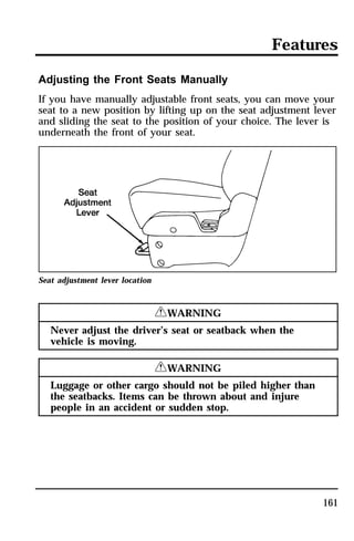 Features 
Adjusting the Front Seats Manually 
If you have manually adjustable front seats, you can move your 
seat to a new position by lifting up on the seat adjustment lever 
and sliding the seat to the position of your choice. The lever is 
underneath the front of your seat. 
161 
Seat adjustment lever location 
RWARNING 
Never adjust the driver’s seat or seatback when the 
vehicle is moving. 
RWARNING 
Luggage or other cargo should not be piled higher than 
the seatbacks. Items can be thrown about and injure 
people in an accident or sudden stop. 
 