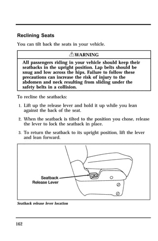 Reclining Seats 
You can tilt back the seats in your vehicle. 
162 
RWARNING 
All passengers riding in your vehicle should keep their 
seatbacks in the upright position. Lap belts should be 
snug and low across the hips. Failure to follow these 
precautions can increase the risk of injury to the 
abdomen and neck resulting from sliding under the 
safety belts in a collision. 
To recline the seatbacks: 
1. Lift up the release lever and hold it up while you lean 
against the back of the seat. 
2. When the seatback is tilted to the position you chose, release 
the lever to lock the seatback in place. 
3. To return the seatback to its upright position, lift the lever 
and lean forward. 
Seatback release lever location 
 