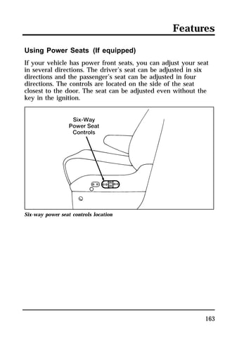 Features 
Using Power Seats (If equipped) 
If your vehicle has power front seats, you can adjust your seat 
in several directions. The driver’s seat can be adjusted in six 
directions and the passenger’s seat can be adjusted in four 
directions. The controls are located on the side of the seat 
closest to the door. The seat can be adjusted even without the 
key in the ignition. 
163 
Six-way power seat controls location 
 