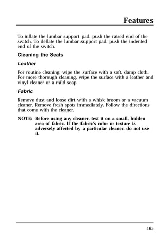 Features 
To inflate the lumbar support pad, push the raised end of the 
switch. To deflate the lumbar support pad, push the indented 
end of the switch. 
Cleaning the Seats 
Leather 
For routine cleaning, wipe the surface with a soft, damp cloth. 
For more thorough cleaning, wipe the surface with a leather and 
vinyl cleaner or a mild soap. 
Fabric 
Remove dust and loose dirt with a whisk broom or a vacuum 
cleaner. Remove fresh spots immediately. Follow the directions 
that come with the cleaner. 
NOTE: Before using any cleaner, test it on a small, hidden 
area of fabric. If the fabric’s color or texture is 
adversely affected by a particular cleaner, do not use 
it. 
165 
 