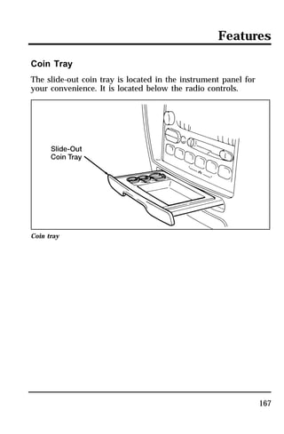 Features 
167 
Coin Tray 
The slide-out coin tray is located in the instrument panel for 
your convenience. It is located below the radio controls. 
Coin tray 
 