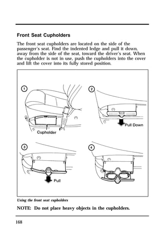 Front Seat Cupholders 
The front seat cupholders are located on the side of the 
passenger’s seat. Find the indented ledge and pull it down, 
away from the side of the seat, toward the driver’s seat. When 
the cupholder is not in use, push the cupholders into the cover 
and lift the cover into its fully stored position. 
Using the front seat cupholders 
NOTE: Do not place heavy objects in the cupholders. 
168 
 