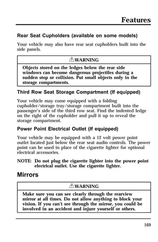 Features 
Rear Seat Cupholders (available on some models) 
Your vehicle may also have rear seat cupholders built into the 
side panels. 
169 
RWARNING 
Objects stored on the ledges below the rear side 
windows can become dangerous projectiles during a 
sudden stop or collision. Put small objects only in the 
storage compartments. 
Third Row Seat Storage Compartment (If equipped) 
Your vehicle may come equipped with a folding 
cupholder/storage tray/storage compartment built into the 
passenger’s side of the third row seat. Find the indented ledge 
on the right of the cupholder and pull it up to reveal the 
storage compartment. 
Power Point Electrical Outlet (If equipped) 
Your vehicle may be equipped with a 12 volt power point 
outlet located just below the rear seat audio controls. The power 
point can be used in place of the cigarette lighter for optional 
electrical accessories. 
NOTE: Do not plug the cigarette lighter into the power point 
electrical outlet. Use the cigarette lighter. 
Mirrors 
RWARNING 
Make sure you can see clearly through the rearview 
mirror at all times. Do not allow anything to block your 
vision. If you can’t see through the mirror, you could be 
involved in an accident and injure yourself or others. 
 