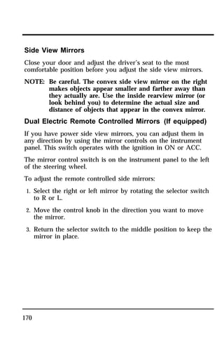 Side View Mirrors 
Close your door and adjust the driver’s seat to the most 
comfortable position before you adjust the side view mirrors. 
NOTE: Be careful. The convex side view mirror on the right 
170 
makes objects appear smaller and farther away than 
they actually are. Use the inside rearview mirror (or 
look behind you) to determine the actual size and 
distance of objects that appear in the convex mirror. 
Dual Electric Remote Controlled Mirrors (If equipped) 
If you have power side view mirrors, you can adjust them in 
any direction by using the mirror controls on the instrument 
panel. This switch operates with the ignition in ON or ACC. 
The mirror control switch is on the instrument panel to the left 
of the steering wheel. 
To adjust the remote controlled side mirrors: 
1. Select the right or left mirror by rotating the selector switch 
to R or L. 
2. Move the control knob in the direction you want to move 
the mirror. 
3. Return the selector switch to the middle position to keep the 
mirror in place. 
 