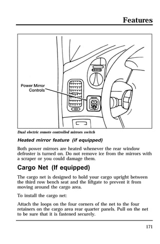 Features 
Dual electric remote controlled mirrors switch 
Heated mirror feature (if equipped) 
Both power mirrors are heated whenever the rear window 
defroster is turned on. Do not remove ice from the mirrors with 
a scraper or you could damage them. 
Cargo Net (If equipped) 
The cargo net is designed to hold your cargo upright between 
the third row bench seat and the liftgate to prevent it from 
moving around the cargo area. 
To install the cargo net: 
Attach the loops on the four corners of the net to the four 
retainers on the cargo area rear quarter panels. Pull on the net 
to be sure that it is fastened securely. 
171 
 