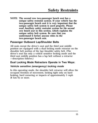 Safety Restraints 
15 
NOTE: The second row two-passenger bench seat has a 
unique safety restraint system. If your vehicle has the 
two-passenger bench seat it is very important that the 
unique safety belt system is used properly. Please 
read Auxiliary safety restraint system for the second 
row bench seat in this section, which explains the 
unique safety belt system. Be sure that you 
understand it before anyone rides in the 
two-passenger bench seat. 
Passenger Outboard Lap/Shoulder Belts 
All seats except the driver’s seat and the third seat middle 
position are equipped with a dual locking mode retractor on the 
shoulder belt portion of the lap/shoulder safety belt. (The 
driver’s seat has only a vehicle sensitive locking mode and the 
third seat middle position has a lap belt without a retractor 
—description follows.) 
Dual Locking Mode Retractors Operate in Two Ways: 
Vehicle sensitive (emergency) locking mode 
In this operating mode, the shoulder belt retractor will allow the 
occupant freedom of movement, locking tight only on hard 
braking, hard cornering or impacts of approximately 5 mph 
(8 km/h) or more. 
 
