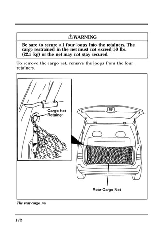172 
RWARNING 
Be sure to secure all four loops into the retainers. The 
cargo restrained in the net must not exceed 50 lbs. 
(22.5 kg) or the net may not stay secured. 
To remove the cargo net, remove the loops from the four 
retainers. 
The rear cargo net 
 