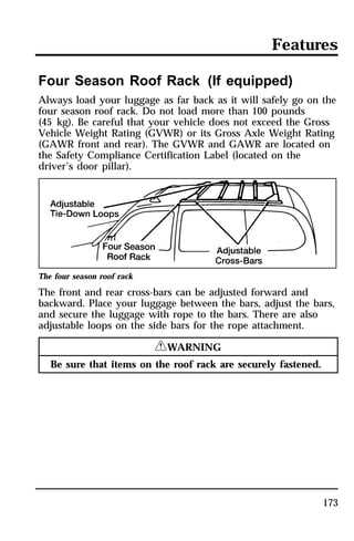 Features 
Four Season Roof Rack (If equipped) 
Always load your luggage as far back as it will safely go on the 
four season roof rack. Do not load more than 100 pounds 
(45 kg). Be careful that your vehicle does not exceed the Gross 
Vehicle Weight Rating (GVWR) or its Gross Axle Weight Rating 
(GAWR front and rear). The GVWR and GAWR are located on 
the Safety Compliance Certification Label (located on the 
driver’s door pillar). 
The four season roof rack 
The front and rear cross-bars can be adjusted forward and 
backward. Place your luggage between the bars, adjust the bars, 
and secure the luggage with rope to the bars. There are also 
adjustable loops on the side bars for the rope attachment. 
173 
RWARNING 
Be sure that items on the roof rack are securely fastened. 
 