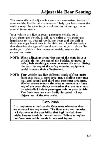 Adjustable Rear Seating 
The removable and adjustable seats are a convenient feature of 
your vehicle. Reading this chapter will help you learn about the 
various ways the seats in your vehicle can be arranged to suit 
your different needs. 
Your vehicle is a five or seven-passenger vehicle. As a 
seven-passenger vehicle, it will have either a two-passenger 
bench seat or two second-row bucket seats and the sliding 
three-passenger bench seat in the third row. Read the section 
that describes the type of second-row seat in your vehicle. To 
make your vehicle a five-passenger vehicle, remove the 
second-row seats. 
NOTE: When adjusting or moving any of the seats in your 
vehicle, do not use any of the buckles, tongues, or 
safety belt webbing to carry or move the seats. Lifting 
the seats by any of the safety restraint equipment 
could decrease their effectiveness. 
175 
NOTE: Your vehicle has five different kinds of floor mats: 
front seat mats, a cargo area mat, a sliding door area 
mat, and second and third row passenger area mats. 
Whenever you remove the mats to remove or adjust 
any of the seats always remember that the mats must 
be reinstalled before passengers ride in your vehicle. 
The floor mats are specifically designed to keep 
objects out of the seat tracks. 
RWARNING 
It is important to replace the floor mats whenever they 
are removed for any reason. The floor mats are intended 
to help prevent the possibility that high-heeled shoes 
might become stuck in the seat tracks. Failure to replace 
the floor mats might result in personal injury. 
 
