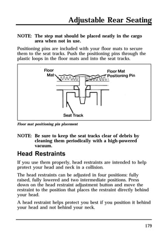 Adjustable Rear Seating 
179 
NOTE: The step mat should be placed neatly in the cargo 
area when not in use. 
Positioning pins are included with your floor mats to secure 
them to the seat tracks. Push the positioning pins through the 
plastic loops in the floor mats and into the seat tracks. 
Floor mat positioning pin placement 
NOTE: Be sure to keep the seat tracks clear of debris by 
cleaning them periodically with a high-powered 
vacuum. 
Head Restraints 
If you use them properly, head restraints are intended to help 
protect your head and neck in a collision. 
The head restraints can be adjusted in four positions: fully 
raised, fully lowered and two intermediate positions. Press 
down on the head restraint adjustment button and move the 
restraint to the position that places the restraint directly behind 
your head. 
A head restraint helps protect you best if you position it behind 
your head and not behind your neck. 
 