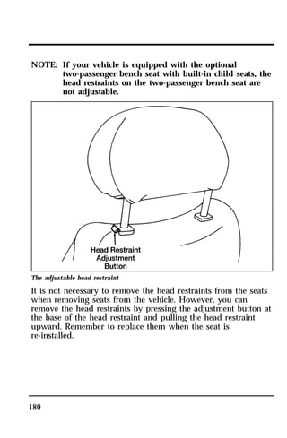 NOTE: If your vehicle is equipped with the optional 
180 
two-passenger bench seat with built-in child seats, the 
head restraints on the two-passenger bench seat are 
not adjustable. 
The adjustable head restraint 
It is not necessary to remove the head restraints from the seats 
when removing seats from the vehicle. However, you can 
remove the head restraints by pressing the adjustment button at 
the base of the head restraint and pulling the head restraint 
upward. Remember to replace them when the seat is 
re-installed. 
 