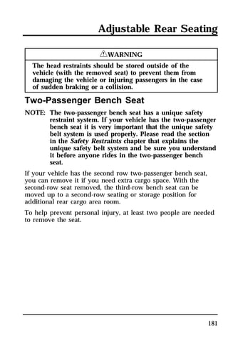Adjustable Rear Seating 
181 
RWARNING 
The head restraints should be stored outside of the 
vehicle (with the removed seat) to prevent them from 
damaging the vehicle or injuring passengers in the case 
of sudden braking or a collision. 
Two-Passenger Bench Seat 
NOTE: The two-passenger bench seat has a unique safety 
restraint system. If your vehicle has the two-passenger 
bench seat it is very important that the unique safety 
belt system is used properly. Please read the section 
in the Safety Restraints chapter that explains the 
unique safety belt system and be sure you understand 
it before anyone rides in the two-passenger bench 
seat. 
If your vehicle has the second row two-passenger bench seat, 
you can remove it if you need extra cargo space. With the 
second-row seat removed, the third-row bench seat can be 
moved up to a second-row seating or storage position for 
additional rear cargo area room. 
To help prevent personal injury, at least two people are needed 
to remove the seat. 
 