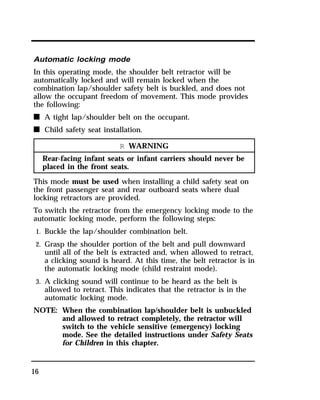 Automatic locking mode 
In this operating mode, the shoulder belt retractor will be 
automatically locked and will remain locked when the 
combination lap/shoulder safety belt is buckled, and does not 
allow the occupant freedom of movement. This mode provides 
the following: 
n A tight lap/shoulder belt on the occupant. 
n Child safety seat installation. 
16 
R WARNING 
Rear-facing infant seats or infant carriers should never be 
placed in the front seats. 
This mode must be used when installing a child safety seat on 
the front passenger seat and rear outboard seats where dual 
locking retractors are provided. 
To switch the retractor from the emergency locking mode to the 
automatic locking mode, perform the following steps: 
1. Buckle the lap/shoulder combination belt. 
2. Grasp the shoulder portion of the belt and pull downward 
until all of the belt is extracted and, when allowed to retract, 
a clicking sound is heard. At this time, the belt retractor is in 
the automatic locking mode (child restraint mode). 
3. A clicking sound will continue to be heard as the belt is 
allowed to retract. This indicates that the retractor is in the 
automatic locking mode. 
NOTE: When the combination lap/shoulder belt is unbuckled 
and allowed to retract completely, the retractor will 
switch to the vehicle sensitive (emergency) locking 
mode. See the detailed instructions under Safety Seats 
for Children in this chapter. 
 