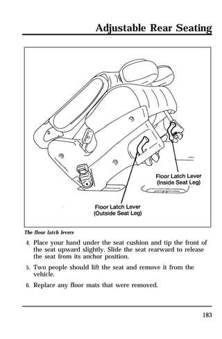 Adjustable Rear Seating 
The floor latch levers 
4. Place your hand under the seat cushion and tip the front of 
the seat upward slightly. Slide the seat rearward to release 
the seat from its anchor position. 
183 
5. Two people should lift the seat and remove it from the 
vehicle. 
6. Replace any floor mats that were removed. 
 