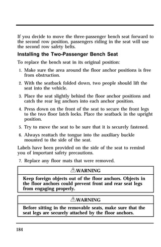 If you decide to move the three-passenger bench seat forward to 
the second row position, passengers riding in the seat will use 
the second row safety belts. 
Installing the Two-Passenger Bench Seat 
To replace the bench seat in its original position: 
1. Make sure the area around the floor anchor positions is free 
184 
from obstruction. 
2. With the seatback folded down, two people should lift the 
seat into the vehicle. 
3. Place the seat slightly behind the floor anchor positions and 
catch the rear leg anchors into each anchor position. 
4. Press down on the front of the seat to secure the front legs 
to the two floor latch locks. Place the seatback in the upright 
position. 
5. Try to move the seat to be sure that it is securely fastened. 
6. Always reattach the tongue into the auxiliary buckle 
mounted to the side of the seat. 
Labels have been provided on the side of the seat to remind 
you of important safety precautions. 
7. Replace any floor mats that were removed. 
RWARNING 
Keep foreign objects out of the floor anchors. Objects in 
the floor anchors could prevent front and rear seat legs 
from engaging properly. 
RWARNING 
Before sitting in the removable seats, make sure that the 
seat legs are securely attached by the floor anchors. 
 