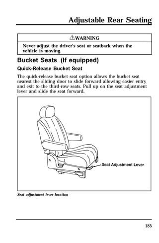 Adjustable Rear Seating 
185 
RWARNING 
Never adjust the driver’s seat or seatback when the 
vehicle is moving. 
Bucket Seats (If equipped) 
Quick-Release Bucket Seat 
The quick-release bucket seat option allows the bucket seat 
nearest the sliding door to slide forward allowing easier entry 
and exit to the third-row seats. Pull up on the seat adjustment 
lever and slide the seat forward. 
Seat adjustment lever location 
 
