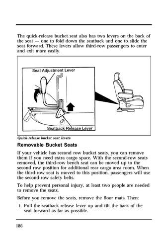 The quick-release bucket seat also has two levers on the back of 
the seat — one to fold down the seatback and one to slide the 
seat forward. These levers allow third-row passengers to enter 
and exit more easily. 
Quick-release bucket seat levers 
Removable Bucket Seats 
If your vehicle has second row bucket seats, you can remove 
them if you need extra cargo space. With the second-row seats 
removed, the third-row bench seat can be moved up to the 
second row position for additional rear cargo area room. When 
the third-row seat is moved to this position, passengers will use 
the second-row safety belts. 
To help prevent personal injury, at least two people are needed 
to remove the seats. 
Before you remove the seats, remove the floor mats. Then: 
1. Pull the seatback release lever up and tilt the back of the 
186 
seat forward as far as possible. 
 
