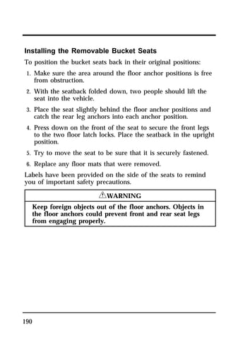 Installing the Removable Bucket Seats 
To position the bucket seats back in their original positions: 
1. Make sure the area around the floor anchor positions is free 
190 
from obstruction. 
2. With the seatback folded down, two people should lift the 
seat into the vehicle. 
3. Place the seat slightly behind the floor anchor positions and 
catch the rear leg anchors into each anchor position. 
4. Press down on the front of the seat to secure the front legs 
to the two floor latch locks. Place the seatback in the upright 
position. 
5. Try to move the seat to be sure that it is securely fastened. 
6. Replace any floor mats that were removed. 
Labels have been provided on the side of the seats to remind 
you of important safety precautions. 
RWARNING 
Keep foreign objects out of the floor anchors. Objects in 
the floor anchors could prevent front and rear seat legs 
from engaging properly. 
 
