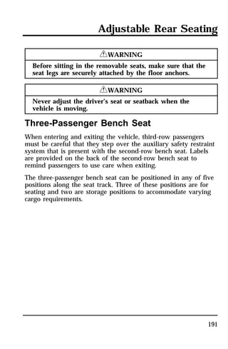 Adjustable Rear Seating 
191 
RWARNING 
Before sitting in the removable seats, make sure that the 
seat legs are securely attached by the floor anchors. 
RWARNING 
Never adjust the driver’s seat or seatback when the 
vehicle is moving. 
Three-Passenger Bench Seat 
When entering and exiting the vehicle, third-row passengers 
must be careful that they step over the auxiliary safety restraint 
system that is present with the second-row bench seat. Labels 
are provided on the back of the second-row bench seat to 
remind passengers to use care when exiting. 
The three-passenger bench seat can be positioned in any of five 
positions along the seat track. Three of these positions are for 
seating and two are storage positions to accommodate varying 
cargo requirements. 
 