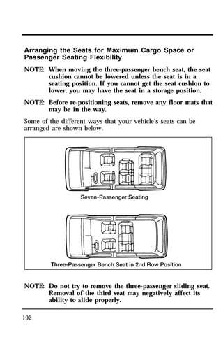 Arranging the Seats for Maximum Cargo Space or 
Passenger Seating Flexibility 
NOTE: When moving the three-passenger bench seat, the seat 
192 
cushion cannot be lowered unless the seat is in a 
seating position. If you cannot get the seat cushion to 
lower, you may have the seat in a storage position. 
NOTE: Before re-positioning seats, remove any floor mats that 
may be in the way. 
Some of the different ways that your vehicle’s seats can be 
arranged are shown below. 
NOTE: Do not try to remove the three-passenger sliding seat. 
Removal of the third seat may negatively affect its 
ability to slide properly. 
 