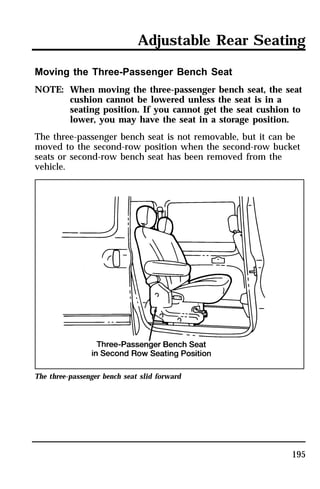 Adjustable Rear Seating 
Moving the Three-Passenger Bench Seat 
NOTE: When moving the three-passenger bench seat, the seat 
cushion cannot be lowered unless the seat is in a 
seating position. If you cannot get the seat cushion to 
lower, you may have the seat in a storage position. 
The three-passenger bench seat is not removable, but it can be 
moved to the second-row position when the second-row bucket 
seats or second-row bench seat has been removed from the 
vehicle. 
195 
The three-passenger bench seat slid forward 
 