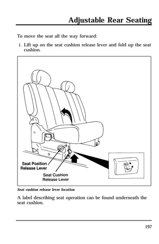 Adjustable Rear Seating 
To move the seat all the way forward: 
1. Lift up on the seat cushion release lever and fold up the seat 
197 
cushion. 
Seat cushion release lever location 
A label describing seat operation can be found underneath the 
seat cushion. 
 