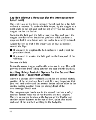 Lap Belt Without a Retractor (for the three-passenger 
bench seat) 
The center seat of the three-passenger bench seat has a lap belt 
without a retractor. To make the belt longer, tip the tongue at a 
right angle to the belt and pull the belt over your lap until the 
tongue reaches the buckle. 
To fasten the belt, pull the belt across your hips and insert the 
tongue into the correct buckle on your seat until you hear a 
snap and feel it lock. Make sure the buckle is securely fastened. 
Adjust the belt so that it fits snugly and as low as possible 
around the hips: 
n If you need to lengthen the belt, unfasten it and repeat the 
18 
procedure above. 
n If you need to shorten the belt, pull on the loose end of the 
webbing. 
To store the belt: 
Fasten the center tongue and buckle when not in use. This will 
prevent the belt from falling between the seat and the seatback. 
Auxiliary Safety Restraint System for the Second Row 
Bench Seat (7 passenger vehicle) 
There is a unique safety restraint system for the outside seating 
position of the second row bench seat. It is very important that 
you read and understand this section before anyone rides in the 
outside seating position (near the sliding door) of the 
two-passenger bench seat. 
The two-passenger bench seat in the second row has a safety 
restraint system made up of two buckles and two tongues. 
There is an anchor location at the bottom of the C-pillar and 
another anchor location at the top of the C-pillar that attach 
each end of the seat belt webbing to the bodyside. 
 