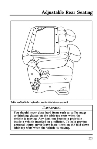Adjustable Rear Seating 
203 
Table and built-in cupholders on the fold-down seatback 
RWARNING 
You should never place hard items such as coffee mugs 
or drinking glasses on the table-top seats when the 
vehicle is moving. Any item can become a projectile 
inside a vehicle involved in a collision. To help prevent 
personal injury, never leave loose items on the fold-down 
table-top seats when the vehicle is moving. 
 