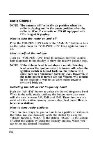 Radio Controls 
NOTE: The antenna will be in the up position when the 
210 
radio is playing and in the down position when the 
radio is off or if a cassette or CD (if equipped with 
CD changer) is playing. 
How to turn the radio on and off 
Press the VOL-PUSH ON knob or the “AM/FM” button to turn 
on the radio. Press the “VOL-PUSH ON” knob again to turn it 
off. 
How to adjust the volume 
Turn the “VOL-PUSH ON” knob to increase/decrease volume. 
Bars illuminate in the display to show the relative volume level. 
NOTE: If the volume level is set above a certain listening 
level when the ignition switch is turned off, when the 
ignition switch is turned back on, the volume will 
come back to a “nominal” listening level. However, if 
the radio power is turned off, the volume will remain 
in the position it was set at when radio power is 
switched back on. 
Selecting the AM or FM frequency band 
Push the “AM/FM” button to select the desired frequency band. 
When in the radio mode, pushing the button more than once 
will alternate between AM, FM1 and FM2. These functions are 
used with the station memory buttons described under How to 
tune radio stations. 
How to tune radio stations 
There are four ways for you to tune in to a particular station on 
the radio. You can manually locate the station by using the 
“TUNE” function, “SEEK” to the station, “SCAN” to the station 
or select the station by using the memory buttons, which you 
can set to any desired frequency. 
 