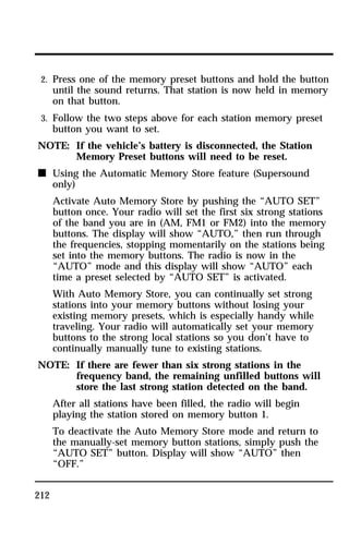 2. Press one of the memory preset buttons and hold the button 
until the sound returns. That station is now held in memory 
on that button. 
3. Follow the two steps above for each station memory preset 
button you want to set. 
NOTE: If the vehicle’s battery is disconnected, the Station 
212 
Memory Preset buttons will need to be reset. 
n Using the Automatic Memory Store feature (Supersound 
only) 
Activate Auto Memory Store by pushing the “AUTO SET” 
button once. Your radio will set the first six strong stations 
of the band you are in (AM, FM1 or FM2) into the memory 
buttons. The display will show “AUTO,” then run through 
the frequencies, stopping momentarily on the stations being 
set into the memory buttons. The radio is now in the 
“AUTO” mode and this display will show “AUTO” each 
time a preset selected by “AUTO SET” is activated. 
With Auto Memory Store, you can continually set strong 
stations into your memory buttons without losing your 
existing memory presets, which is especially handy while 
traveling. Your radio will automatically set your memory 
buttons to the strong local stations so you don’t have to 
continually manually tune to existing stations. 
NOTE: If there are fewer than six strong stations in the 
frequency band, the remaining unfilled buttons will 
store the last strong station detected on the band. 
After all stations have been filled, the radio will begin 
playing the station stored on memory button 1. 
To deactivate the Auto Memory Store mode and return to 
the manually-set memory button stations, simply push the 
“AUTO SET” button. Display will show “AUTO” then 
“OFF.” 
 