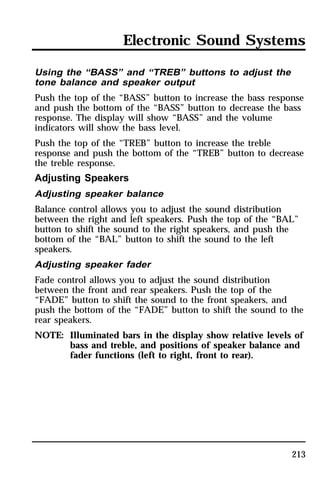 Electronic Sound Systems 
Using the “BASS” and “TREB” buttons to adjust the 
tone balance and speaker output 
Push the top of the “BASS” button to increase the bass response 
and push the bottom of the “BASS” button to decrease the bass 
response. The display will show “BASS” and the volume 
indicators will show the bass level. 
Push the top of the “TREB” button to increase the treble 
response and push the bottom of the “TREB” button to decrease 
the treble response. 
Adjusting Speakers 
Adjusting speaker balance 
Balance control allows you to adjust the sound distribution 
between the right and left speakers. Push the top of the “BAL” 
button to shift the sound to the right speakers, and push the 
bottom of the “BAL” button to shift the sound to the left 
speakers. 
Adjusting speaker fader 
Fade control allows you to adjust the sound distribution 
between the front and rear speakers. Push the top of the 
“FADE” button to shift the sound to the front speakers, and 
push the bottom of the “FADE” button to shift the sound to the 
rear speakers. 
NOTE: Illuminated bars in the display show relative levels of 
bass and treble, and positions of speaker balance and 
fader functions (left to right, front to rear). 
213 
 
