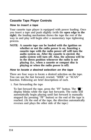 Cassette Tape Player Controls 
How to insert a tape 
Your cassette tape player is equipped with power loading. Once 
you insert a tape and push slightly (with the open edge to the 
right), the loading mechanism draws the tape the rest of the 
way in and play will begin after a momentary tape tightening 
process. 
NOTE: A cassette tape can be loaded with the ignition on 
214 
whether or not the radio power is on. Inserting a 
cassette tape with the radio power off will turn the 
audio system on. After the cassette is ejected, the 
audio system will turn off. Also, the antenna will be 
in the down position whenever the radio is not 
playing (i.e., when a cassette or compact disc is 
playing or when the radio power is off). 
How to locate a desired selection on the tape 
There are four ways to locate a desired selection on the tape. 
You can use the fast forward, rewind, “SEEK” or “SCAN” 
function. Following are brief descriptions of each. 
1. Fast forwarding the tape 
To fast forward the tape, press the “FF” button. The “X” 
display blinks while the tape fast forwards. The radio will 
automatically begin playing until fast forward is manually 
stopped (by pressing “FF” button) or the end of the tape is 
reached. (At the end of the tape, the direction automatically 
reverses and plays the other side of the tape.) 
 