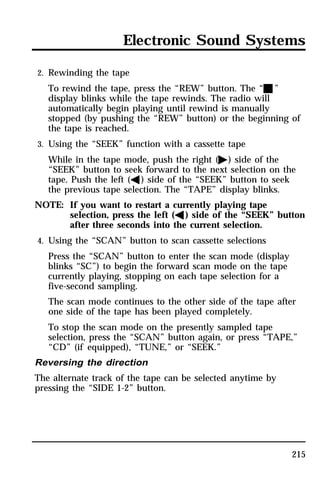 Electronic Sound Systems 
2. Rewinding the tape 
To rewind the tape, press the “REW” button. The “X” 
display blinks while the tape rewinds. The radio will 
automatically begin playing until rewind is manually 
stopped (by pushing the “REW” button) or the beginning of 
the tape is reached. 
3. Using the “SEEK” function with a cassette tape 
While in the tape mode, push the right (a) side of the 
“SEEK” button to seek forward to the next selection on the 
tape. Push the left (b) side of the “SEEK” button to seek 
the previous tape selection. The “TAPE” display blinks. 
NOTE: If you want to restart a currently playing tape 
selection, press the left (b) side of the “SEEK” button 
after three seconds into the current selection. 
4. Using the “SCAN” button to scan cassette selections 
Press the “SCAN” button to enter the scan mode (display 
blinks “SC”) to begin the forward scan mode on the tape 
currently playing, stopping on each tape selection for a 
five-second sampling. 
The scan mode continues to the other side of the tape after 
one side of the tape has been played completely. 
To stop the scan mode on the presently sampled tape 
selection, press the “SCAN” button again, or press “TAPE,” 
“CD” (if equipped), “TUNE,” or “SEEK.” 
Reversing the direction 
The alternate track of the tape can be selected anytime by 
pressing the “SIDE 1-2” button. 
215 
 