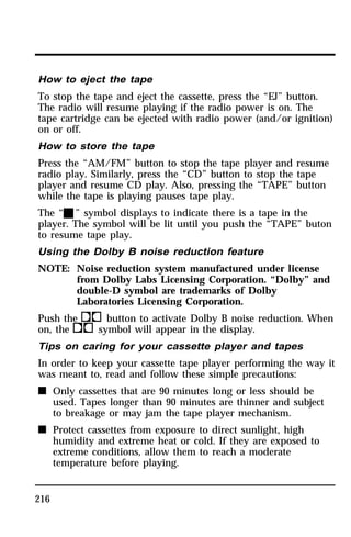 How to eject the tape 
To stop the tape and eject the cassette, press the “EJ” button. 
The radio will resume playing if the radio power is on. The 
tape cartridge can be ejected with radio power (and/or ignition) 
on or off. 
How to store the tape 
Press the “AM/FM” button to stop the tape player and resume 
radio play. Similarly, press the “CD” button to stop the tape 
player and resume CD play. Also, pressing the “TAPE” button 
while the tape is playing pauses tape play. 
The “X” symbol displays to indicate there is a tape in the 
player. The symbol will be lit until you push the “TAPE” buton 
to resume tape play. 
Using the Dolby B noise reduction feature 
NOTE: Noise reduction system manufactured under license 
216 
from Dolby Labs Licensing Corporation. “Dolby” and 
double-D symbol are trademarks of Dolby 
Laboratories Licensing Corporation. 
Push thekbutton to activate Dolby B noise reduction. When 
on, theksymbol will appear in the display. 
Tips on caring for your cassette player and tapes 
In order to keep your cassette tape player performing the way it 
was meant to, read and follow these simple precautions: 
n Only cassettes that are 90 minutes long or less should be 
used. Tapes longer than 90 minutes are thinner and subject 
to breakage or may jam the tape player mechanism. 
n Protect cassettes from exposure to direct sunlight, high 
humidity and extreme heat or cold. If they are exposed to 
extreme conditions, allow them to reach a moderate 
temperature before playing. 
 