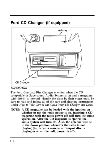 Ford CD Changer (If equipped) 
Ford CD Player 
The Ford Compact Disc Changer operates when the CD 
compatible or Supersound Audio System is on and a magazine 
with disc(s) is inserted. Handle the discs by their edges only. Be 
sure to read and follow all of the care and cleaning instructions 
under How to Take Care of and Clean Your CD Changer and Discs. 
NOTE: A CD magazine can be loaded with the ignition on 
218 
whether or not the radio power is on. Inserting a CD 
magazine with the radio power off will turn the audio 
system on. After the CD magazine is ejected, the 
audio system will turn off. Also, the antenna will be 
in the down position whenever the radio is not 
playing (i.e., when a cassette or compact disc is 
playing or when the radio power is off). 
 
