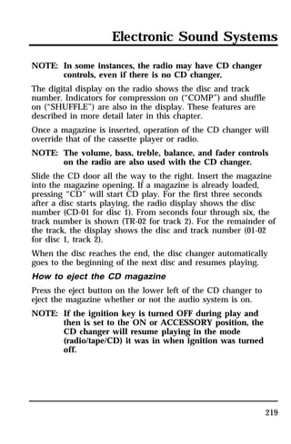 Electronic Sound Systems 
219 
NOTE: In some instances, the radio may have CD changer 
controls, even if there is no CD changer. 
The digital display on the radio shows the disc and track 
number. Indicators for compression on (“COMP”) and shuffle 
on (“SHUFFLE”) are also in the display. These features are 
described in more detail later in this chapter. 
Once a magazine is inserted, operation of the CD changer will 
override that of the cassette player or radio. 
NOTE: The volume, bass, treble, balance, and fader controls 
on the radio are also used with the CD changer. 
Slide the CD door all the way to the right. Insert the magazine 
into the magazine opening. If a magazine is already loaded, 
pressing “CD” will start CD play. For the first three seconds 
after a disc starts playing, the radio display shows the disc 
number (CD-01 for disc 1). From seconds four through six, the 
track number is shown (TR-02 for track 2). For the remainder of 
the track, the display shows the disc and track number (01-02 
for disc 1, track 2). 
When the disc reaches the end, the disc changer automatically 
goes to the beginning of the next disc and resumes playing. 
How to eject the CD magazine 
Press the eject button on the lower left of the CD changer to 
eject the magazine whether or not the audio system is on. 
NOTE: If the ignition key is turned OFF during play and 
then is set to the ON or ACCESSORY position, the 
CD changer will resume playing in the mode 
(radio/tape/CD) it was in when ignition was turned 
off. 
 