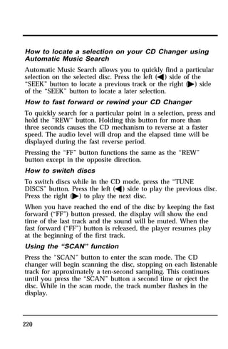 How to locate a selection on your CD Changer using 
Automatic Music Search 
Automatic Music Search allows you to quickly find a particular 
selection on the selected disc. Press the left (b) side of the 
“SEEK” button to locate a previous track or the right (a) side 
of the “SEEK” button to locate a later selection. 
How to fast forward or rewind your CD Changer 
To quickly search for a particular point in a selection, press and 
hold the “REW” button. Holding this button for more than 
three seconds causes the CD mechanism to reverse at a faster 
speed. The audio level will drop and the elapsed time will be 
displayed during the fast reverse period. 
Pressing the “FF” button functions the same as the “REW” 
button except in the opposite direction. 
How to switch discs 
To switch discs while in the CD mode, press the “TUNE 
DISCS” button. Press the left (b) side to play the previous disc. 
Press the right (a) to play the next disc. 
When you have reached the end of the disc by keeping the fast 
forward (“FF”) button pressed, the display will show the end 
time of the last track and the sound will be muted. When the 
fast forward (“FF”) button is released, the player resumes play 
at the beginning of the first track. 
Using the “SCAN” function 
Press the “SCAN” button to enter the scan mode. The CD 
changer will begin scanning the disc, stopping on each listenable 
track for approximately a ten-second sampling. This continues 
until you press the “SCAN” button a second time or eject the 
disc. While in the scan mode, the track number flashes in the 
display. 
220 
 