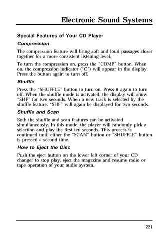 Electronic Sound Systems 
Special Features of Your CD Player 
Compression 
The compression feature will bring soft and loud passages closer 
together for a more consistent listening level. 
To turn the compression on, press the “COMP” button. When 
on, the compression indicator (“C”) will appear in the display. 
Press the button again to turn off. 
Shuffle 
Press the “SHUFFLE” button to turn on. Press it again to turn 
off. When the shuffle mode is activated, the display will show 
“SHF” for two seconds. When a new track is selected by the 
shuffle feature, “SHF” will again be displayed for two seconds. 
Shuffle and Scan 
Both the shuffle and scan features can be activated 
simultaneously. In this mode, the player will randomly pick a 
selection and play the first ten seconds. This process is 
continued until either the “SCAN” button or “SHUFFLE” button 
is pressed a second time. 
How to Eject the Disc 
Push the eject button on the lower left corner of your CD 
changer to stop play, eject the magazine and resume radio or 
tape operation of your audio system. 
221 
 