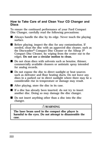 How to Take Care of and Clean Your CD Changer and 
Discs 
To ensure the continued performance of your Ford Compact 
Disc Changer, carefully read the following precautions: 
n Always handle the disc by its edge. Never touch the playing 
222 
surface. 
n Before playing, inspect the disc for any contamination. If 
needed, clean the disc with an approved disc cleaner, such as 
the DiscwasherH Compact Disc Cleaner or the Allsop 3H 
Compact Disc Cleaner, by wiping from the center out to the 
edges. Do not use a circular motion to clean. 
n Do not clean discs with solvents such as benzine, thinner, 
commercially available cleaners or antistatic spray intended 
for analog records. 
n Do not expose the disc to direct sunlight or heat sources 
such as defroster and floor heating ducts. Do not leave any 
discs in a parked car in direct sunlight where there may be a 
considerable rise in temperature or damage may result. 
n After playing, store the disc in its case. 
n If a disc has already been inserted, do not try to insert 
another disc. Doing so may damage the disc changer. 
n Do not insert anything other than a disc into the disc 
changer. 
RWARNING 
The laser beam used in the compact disc player is 
harmful to the eyes. Do not attempt to disassemble the 
case. 
 
