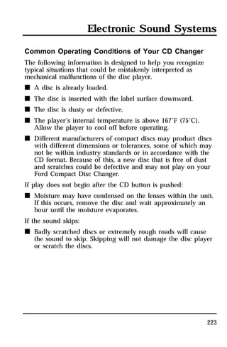 Electronic Sound Systems 
223 
Common Operating Conditions of Your CD Changer 
The following information is designed to help you recognize 
typical situations that could be mistakenly interpreted as 
mechanical malfunctions of the disc player. 
n A disc is already loaded. 
n The disc is inserted with the label surface downward. 
n The disc is dusty or defective. 
n The player’s internal temperature is above 167°F (75°C). 
Allow the player to cool off before operating. 
n Different manufacturers of compact discs may product discs 
with different dimensions or tolerances, some of which may 
not be within industry standards or in accordance with the 
CD format. Because of this, a new disc that is free of dust 
and scratches could be defective and may not play on your 
Ford Compact Disc Changer. 
If play does not begin after the CD button is pushed: 
n Moisture may have condensed on the lenses within the unit. 
If this occurs, remove the disc and wait approximately an 
hour until the moisture evaporates. 
If the sound skips: 
n Badly scratched discs or extremely rough roads will cause 
the sound to skip. Skipping will not damage the disc player 
or scratch the discs. 
 