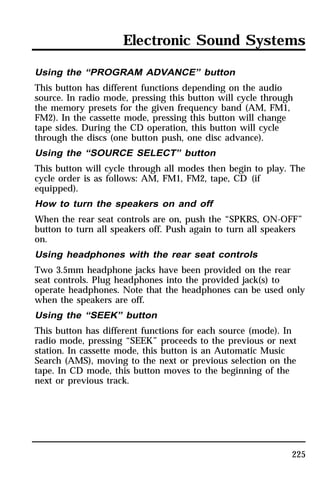 Electronic Sound Systems 
Using the “PROGRAM ADVANCE” button 
This button has different functions depending on the audio 
source. In radio mode, pressing this button will cycle through 
the memory presets for the given frequency band (AM, FM1, 
FM2). In the cassette mode, pressing this button will change 
tape sides. During the CD operation, this button will cycle 
through the discs (one button push, one disc advance). 
Using the “SOURCE SELECT” button 
This button will cycle through all modes then begin to play. The 
cycle order is as follows: AM, FM1, FM2, tape, CD (if 
equipped). 
How to turn the speakers on and off 
When the rear seat controls are on, push the “SPKRS, ON-OFF” 
button to turn all speakers off. Push again to turn all speakers 
on. 
Using headphones with the rear seat controls 
Two 3.5mm headphone jacks have been provided on the rear 
seat controls. Plug headphones into the provided jack(s) to 
operate headphones. Note that the headphones can be used only 
when the speakers are off. 
Using the “SEEK” button 
This button has different functions for each source (mode). In 
radio mode, pressing “SEEK” proceeds to the previous or next 
station. In cassette mode, this button is an Automatic Music 
Search (AMS), moving to the next or previous selection on the 
tape. In CD mode, this button moves to the beginning of the 
next or previous track. 
225 
 