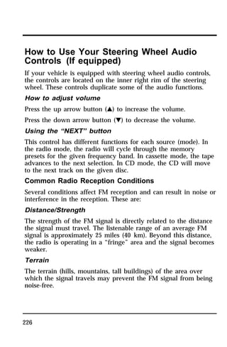 How to Use Your Steering Wheel Audio 
Controls (If equipped) 
If your vehicle is equipped with steering wheel audio controls, 
the controls are located on the inner right rim of the steering 
wheel. These controls duplicate some of the audio functions. 
How to adjust volume 
Press the up arrow button (G) to increase the volume. 
Press the down arrow button (H) to decrease the volume. 
Using the “NEXT” button 
This control has different functions for each source (mode). In 
the radio mode, the radio will cycle through the memory 
presets for the given frequency band. In cassette mode, the tape 
advances to the next selection. In CD mode, the CD will move 
to the next track on the given disc. 
Common Radio Reception Conditions 
Several conditions affect FM reception and can result in noise or 
interference in the reception. These are: 
Distance/Strength 
The strength of the FM signal is directly related to the distance 
the signal must travel. The listenable range of an average FM 
signal is approximately 25 miles (40 km). Beyond this distance, 
the radio is operating in a “fringe” area and the signal becomes 
weaker. 
Terrain 
The terrain (hills, mountains, tall buildings) of the area over 
which the signal travels may prevent the FM signal from being 
noise-free. 
226 
 