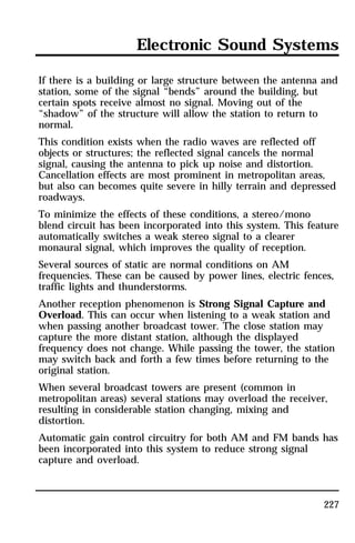 Electronic Sound Systems 
If there is a building or large structure between the antenna and 
station, some of the signal “bends” around the building, but 
certain spots receive almost no signal. Moving out of the 
“shadow” of the structure will allow the station to return to 
normal. 
This condition exists when the radio waves are reflected off 
objects or structures; the reflected signal cancels the normal 
signal, causing the antenna to pick up noise and distortion. 
Cancellation effects are most prominent in metropolitan areas, 
but also can becomes quite severe in hilly terrain and depressed 
roadways. 
To minimize the effects of these conditions, a stereo/mono 
blend circuit has been incorporated into this system. This feature 
automatically switches a weak stereo signal to a clearer 
monaural signal, which improves the quality of reception. 
Several sources of static are normal conditions on AM 
frequencies. These can be caused by power lines, electric fences, 
traffic lights and thunderstorms. 
Another reception phenomenon is Strong Signal Capture and 
Overload. This can occur when listening to a weak station and 
when passing another broadcast tower. The close station may 
capture the more distant station, although the displayed 
frequency does not change. While passing the tower, the station 
may switch back and forth a few times before returning to the 
original station. 
When several broadcast towers are present (common in 
metropolitan areas) several stations may overload the receiver, 
resulting in considerable station changing, mixing and 
distortion. 
Automatic gain control circuitry for both AM and FM bands has 
been incorporated into this system to reduce strong signal 
capture and overload. 
227 
 