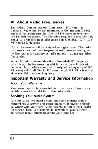 All About Radio Frequencies 
The Federal Communications Commission (FCC) and the 
Canadian Radio and Telecommunications Commission (CRTC) 
establish the frequencies that AM and FM radio stations may 
use for their broadcasts. The allowable frequencies are: AM: 530, 
540...1700, 1710 kHz in 10 kHz steps; FM: 87.9, 88.1...107.7, 107.9 
MHz in 0.2 MHz steps. 
Not all frequencies will be assigned to a given area. This radio 
will tune to each of these frequencies using manual tuning and 
no fine tuning is necessary as radio stations may not use other 
frequencies. 
Some FM radio stations advertise a “rounded-off” frequency 
which is not the frequency on which they actually broadcast. 
For example, a radio station that is assigned a frequency of 98.7 
MHz may call itself “Radio 99” even though 99.0 MHz is not an 
allowable FM broadcast frequency. 
Important Warranty and Service Information 
About Your Warranty 
Your sound system is warranted for three years. Consult your 
vehicle warranty booklet for further information. 
Servicing Your Audio System 
At Ford Audio, we stand behind our audio systems with a 
comprehensive service and repair program. If anything should 
go wrong with your Ford Audio System, return to your dealer 
for service. There is a nationwide network of qualified Ford 
authorized repair centers to service your problem. 
228 
 