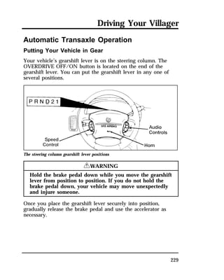 Driving Your Villager 
229 
Automatic Transaxle Operation 
Putting Your Vehicle in Gear 
Your vehicle’s gearshift lever is on the steering column. The 
OVERDRIVE OFF/ON button is located on the end of the 
gearshift lever. You can put the gearshift lever in any one of 
several positions. 
The steering column gearshift lever positions 
RWARNING 
Hold the brake pedal down while you move the gearshift 
lever from position to position. If you do not hold the 
brake pedal down, your vehicle may move unexpectedly 
and injure someone. 
Once you place the gearshift lever securely into position, 
gradually release the brake pedal and use the accelerator as 
necessary. 
 