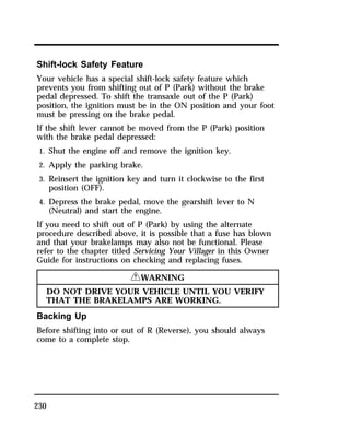 Shift-lock Safety Feature 
Your vehicle has a special shift-lock safety feature which 
prevents you from shifting out of P (Park) without the brake 
pedal depressed. To shift the transaxle out of the P (Park) 
position, the ignition must be in the ON position and your foot 
must be pressing on the brake pedal. 
If the shift lever cannot be moved from the P (Park) position 
with the brake pedal depressed: 
1. Shut the engine off and remove the ignition key. 
2. Apply the parking brake. 
3. Reinsert the ignition key and turn it clockwise to the first 
230 
position (OFF). 
4. Depress the brake pedal, move the gearshift lever to N 
(Neutral) and start the engine. 
If you need to shift out of P (Park) by using the alternate 
procedure described above, it is possible that a fuse has blown 
and that your brakelamps may also not be functional. Please 
refer to the chapter titled Servicing Your Villager in this Owner 
Guide for instructions on checking and replacing fuses. 
RWARNING 
DO NOT DRIVE YOUR VEHICLE UNTIL YOU VERIFY 
THAT THE BRAKELAMPS ARE WORKING. 
Backing Up 
Before shifting into or out of R (Reverse), you should always 
come to a complete stop. 
 