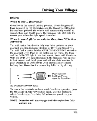 Driving Your Villager 
Driving 
When to use D (Overdrive) 
Overdrive is the normal driving position. When the gearshift 
lever is placed in (D) Overdrive, and the Overdrive Off button 
has not been pressed, the vehicle will automatically upshift to 
second, third and fourth gears. The transaxle will shift into the 
correct gear when the right speed is reached. 
When to use D (Drive — with the Overdrive Off button 
activated) 
You will notice that there is only one drive position on your 
gearshift selection indicator (instead of Drive and Overdrive). 
You will find a button labeled OVERDRIVE OFF/ON located on 
the gearshift lever. Push in the button on the end of the lever 
and the O/D OFF light in the instrument cluster will illuminate. 
With the O/D OFF light illuminated, the transaxle will operate 
in first, second and third gears and will not shift into fourth 
gear. Operating in Drive (O/D OFF) provides more engine 
braking than Overdrive for descending hills, or city driving. 
The OVERDRIVE OFF/ON button 
To return the transaxle to the normal Overdrive operation, press 
the OVERDRIVE OFF/ON button again. Use this button to 
select Overdrive or Overdrive Off whenever you drive your 
vehicle. 
NOTE: Overdrive will not engage until the engine has fully 
231 
warmed up. 
 